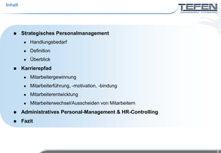 Inhalt




        Strategisches Personalmanagement
             Handlungsbedarf
             Definition
             Überblick
        Karrierepfad
             Mitarbeitergewinnung
             Mitarbeiterführung, -motivation, -bindung
             Mitarbeiterentwicklung
             Mitarbeiterwechsel/Ausscheiden von Mitarbeitern
        Administratives Personal-Management & HR-Controlling
        Fazit




                                                                5
 