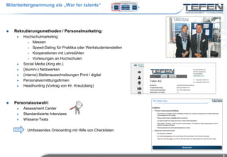 Mitarbeitergewinnung als „War for talents“




   Rekrutierungsmethoden / Personalmarketing:
        Hochschulmarketing:
             Messen

             Speed-Dating für Praktika oder Werkstudentenstellen

             Kooperationen mit Lehrstühlen

             Vorlesungen an Hochschulen

        Social Media (Xing etc.)
        (Alumni-) Netzwerken
        (interne) Stellenausschreibungen Print / digital
        Personalvermittlungsfirmen
        Headhunting (Vortrag von Hr. Kreutzberg)



   Personalauswahl:
        Assessment Center
        Standardisierte Interviews
        Wissens-Tests

           Umfassendes Onboarding mit Hilfe von Checklisten




                                                                    9
 