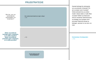Commentaar of actiepunten:
• ???
PLAATS HIER UW LOGO
(VIA DE BASISDIA’S)
PRIJSSTRATEGIE
Hoeveel bedraagt de verkoopprijs
van uw producten of diensten? En
zijn uw prijzen vast of variabel?
Vertel eventueel hoe uw verdien-
model in elkaar steekt, en welk effect
uw prijzen hebben op break-even,
winst en rendement. Beschrijf tevens
uw strategie voor kortingen en/of
promoties? Beschrijf hoeveel ze
bedragen, wanneer en voor wie u ze
inzet.
Wat zijn, voor uw
verschillende
aanbodpijlers, de
kostprijzen?
Welke verschillende
kortingen gaat u toepassen,
en in welke situaties?
Welke verschillende
promoties gaat u toepassen,
en in welke periodes?
Het verdienmodel steekt als volgt in elkaar:
• ???
• ???
 