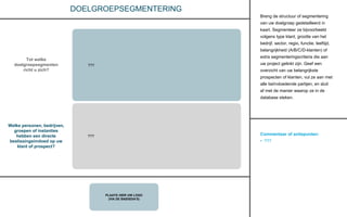 Commentaar of actiepunten:
• ???
PLAATS HIER UW LOGO
(VIA DE BASISDIA’S)
DOELGROEPSEGMENTERING
Breng de structuur of segmentering
van uw doelgroep gedetailleerd in
kaart. Segmenteer ze bijvoorbeeld
volgens type klant, grootte van het
bedrijf, sector, regio, functie, leeftijd,
belangrijkheid (A/B/C/D-klanten) of
extra segmenteringscriteria die aan
uw project gelinkt zijn. Geef een
overzicht van uw belangrijkste
prospecten of klanten, vul ze aan met
alle beïnvloedende partijen, en sluit
af met de manier waarop ze in de
database steken.
Welke personen, bedrijven,
groepen of instanties
hebben een directe
beslissingsinvloed op uw
klant of prospect?
Tot welke
doelgroepsegmenten
richt u zich?
???
???
 