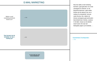 Commentaar of actiepunten:
• ???
PLAATS HIER UW LOGO
(VIA DE BASISDIA’S)
CONTACT
E-MAIL MARKETING
Welke e-mail
marketing techniek
kiezen we?
Hoe bouwen we de
template van de e-
mailing op?
• ???
Kies hier welke e-mail marketing
techniek u gaat gebruiken om e-mail
campagnes te versturen, en de
frequentie waarmee u gaat mailen.
Schets ook de opbouw voor uw e-
mailing of e-nieuwsbrief, met een
vaste structuur die u tijdens de
diverse campagnes gaat aanhouden:
bijvoorbeeld tips of advies, vacature
in de kijker, nieuws op de website,
recent event, link naar een
belangrijke pagina op de website, …
• ???
 