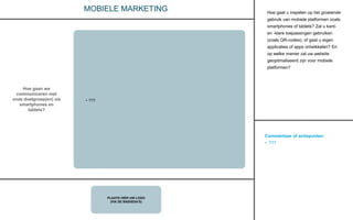 Commentaar of actiepunten:
• ???
PLAATS HIER UW LOGO
(VIA DE BASISDIA’S)
MOBIELE MARKETING
Hoe gaan we
communiceren met
onze doelgroep(en) via
smartphones en
tablets?
• ???
Hoe gaat u inspelen op het groeiende
gebruik van mobiele platformen zoals
smartphones of tablets? Zal u kant-
en -klare toepassingen gebruiken
(zoals QR-codes), of gaat u eigen
applicaties of apps ontwikkelen? En
op welke manier zal uw website
geoptimaliseerd zijn voor mobiele
platformen?
 