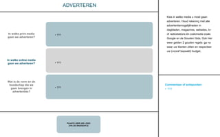 Commentaar of actiepunten:
• ???
PLAATS HIER UW LOGO
(VIA DE BASISDIA’S)
ADVERTEREN
Kies in welke media u moet gaan
adverteren. Houd rekening met alle
advertentiemogelijkheden in
dagbladen, magazines, websites, tv-
of radiostations én zoekmedia zoals
Google en de Gouden Gids. Ook hier
weer gelden 2 gouden regels: ga na
waar uw klanten zitten en respecteer
uw (vooraf bepaald) budget.
In welke print media
gaan we adverteren?
In welke online media
gaan we adverteren?
Wat is de vorm en de
boodschap die we
gaan brengen in
advertenties?
• ???
• ???
• ???
 