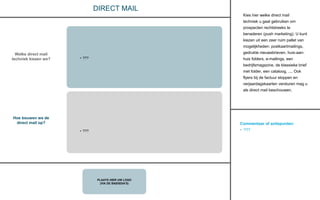 Commentaar of actiepunten:
• ???
PLAATS HIER UW LOGO
(VIA DE BASISDIA’S)
DIRECT MAIL
Kies hier welke direct mail
techniek u gaat gebruiken om
prospecten rechtstreeks te
benaderen (push marketing). U kunt
kiezen uit een zeer ruim pallet van
mogelijkheden: postkaartmailings,
gedrukte nieuwsbrieven, huis-aan-
huis folders, e-mailings, een
bedrijfsmagazine, de klassieke brief
met folder, een cataloog, .... Ook
flyers bij de factuur stoppen en
verjaardagskaarten versturen mag u
als direct mail beschouwen.
Welke direct mail
techniek kiezen we?
Hoe bouwen we de
direct mail op?
• ???
• ???
 
