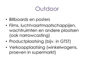 Outdoor
• Billboards en posters
• Films, luchtvaartmaatschappijen,
wachtruimten en andere plaatsen
(ook narrowcasting)
• Productplaatsing (bijv. in GTST)
• Verkoopplaatsing (winkelwagens,
proeven in supermarkt)

 