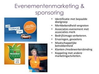 Evenementenmarketing &
sponsoring
• Identificatie met bepaalde
doelgroep
• Merkbekendheid vergroten
• Associaties evenement met
associaties merk
• Bedrijfsimago verbeteren.
• Ervaringen, gevoelens
• Maatschappelijke
betrokkenheid
• Klanten-/medewerkersbinding
• Koppeling met andere
marketingactviteiten.

 