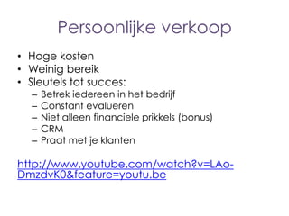 Persoonlijke verkoop
• Hoge kosten
• Weinig bereik
• Sleutels tot succes:
–
–
–
–
–

Betrek iedereen in het bedrijf
Constant evalueren
Niet alleen financiele prikkels (bonus)
CRM
Praat met je klanten

http://www.youtube.com/watch?v=LAoDmzdvK0&feature=youtu.be

 
