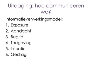 Uitdaging: hoe communiceren
we?
Informatieverwerkingsmodel:
1. Exposure
2. Aandacht
3. Begrip
4. Toegeving
5. Intentie
6. Gedrag

 