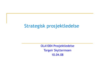 Strategisk prosjektledelse OLA1004 Prosjektledelse Torgeir Skyttermoen 10.04.08 