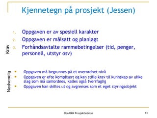 Kjennetegn på prosjekt (Jessen) Oppgaven er av spesiell karakter Oppgaven er målsatt og planlagt Forhåndsavtalte rammebetingelser (tid, penger, personell, utstyr osv) Krav Oppgaven må begrunnes på et overordnet nivå  Oppgaven er ofte komplisert og kan stille krav til kunnskap av ulike slag som må samordnes, kalles også tverrfaglig Oppgaven kan skilles ut og avgrenses som et eget styringsobjekt Nødvendig 