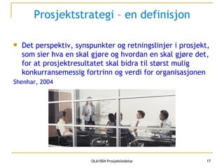 Prosjektstrategi – en definisjon Det perspektiv, synspunkter og retningslinjer i prosjekt, som sier hva en skal gjøre og hvordan en skal gjøre det, for at prosjektresultatet skal bidra til størst mulig konkurransemessig fortrinn og verdi for organisasjonen Shenhar, 2004 