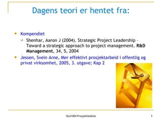 Dagens teori er hentet fra: Kompendiet Shenhar, Aaron J (2004).  Strategic Project Leadership – Toward a strategic approach to project management.  R&D Management , 34, 5, 2004   Jessen, Svein Arne, Mer effektivt prosjektarbeid i offentlig og privat virksomhet, 2005, 3. utgave; Kap 2 