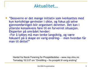 Aktualitet… ”Dessverre er det mange initiativ som iverksettes med kun kortsiktige gevinster i sikte, og fokus på selve gjennomføringen blir organisert deretter. Det kan i ytterste konsekvens føre til en forverret situasjon. Eksperter på området hevder: «For å lykkes må man tenke langsiktig, og være fokusert på å skape en varig endring» – men hvordan får man til dette?” Hentet fra Norsk Forening for Prosjektledelse   – www.nsp.ntnu.no Temadag 16.3.07 om ”Omstilling – fra prosjekt til varig endring” 
