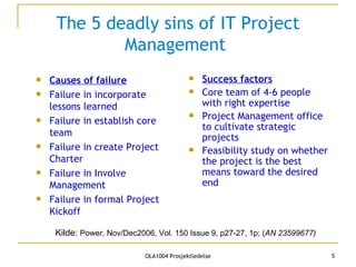 The 5 deadly sins of IT Project Management  Causes of failure Failure in incorporate lessons learned Failure in establish core team Failure in create Project Charter Failure in Involve Management Failure in formal Project Kickoff Success factors Core team of 4-6 people with right expertise Project Management office to cultivate strategic projects Feasibility study on whether the project is the best means toward the desired end Kilde:  Power, Nov/Dec2006, Vol. 150 Issue 9, p27-27, 1p; ( AN 23599677)   