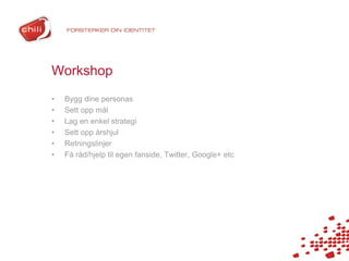 Workshop
•   Bygg dine personas
•   Sett opp mål
•   Lag en enkel strategi
•   Sett opp årshjul
•   Retningslinjer
•   Få råd/hjelp til egen fanside, Twitter, Google+ etc
 