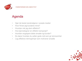 Agenda
•   Gjør de beste kanalvalgene i sosiale medier
•   Hvor finner jeg kundene mine?
•   Hvordan når jeg dem effektivt?
•   Hva kjennetegner en effektiv kampanje?
•   Hvordan engasjere både ansatte og kunder?
•   Du lærer hvordan du setter gode mål som gir lønnsomhet
•   Lag effektive retningslinjer som motiverer ansatte
 