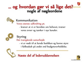 … og hvordan gør vi så lige det? 
nogle af nøgleordene 
Kommunikation 
Vores største udfordring pt. 
- kræver at vi er bevidste om behovet, træner 
vores evner og tænker i nye kanaler. 
Styring 
Det tværgående samarbejde 
- vi er nødt til at kende butikken og kunne styre 
i fællesskab på andet end budgetoverholdelse. 
Næste del af lederuddannelsen 
 