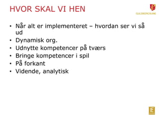 HVOR SKAL VI HEN 
• Når alt er implementeret – hvordan ser vi så 
ud 
• Dynamisk org. 
• Udnytte kompetencer på tværs 
• Bringe kompetencer i spil 
• På forkant 
• Vidende, analytisk 
 