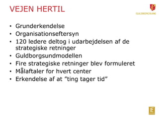 VEJEN HERTIL 
• Grunderkendelse 
• Organisationseftersyn 
• 120 ledere deltog i udarbejdelsen af de 
strategiske retninger 
• Guldborgsundmodellen 
• Fire strategiske retninger blev formuleret 
• Målaftaler for hvert center 
• Erkendelse af at ”ting tager tid” 
 