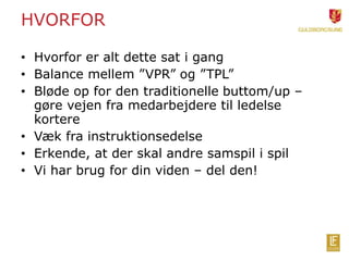 HVORFOR 
• Hvorfor er alt dette sat i gang 
• Balance mellem ”VPR” og ”TPL” 
• Bløde op for den traditionelle buttom/up – 
gøre vejen fra medarbejdere til ledelse 
kortere 
• Væk fra instruktionsedelse 
• Erkende, at der skal andre samspil i spil 
• Vi har brug for din viden – del den! 
 