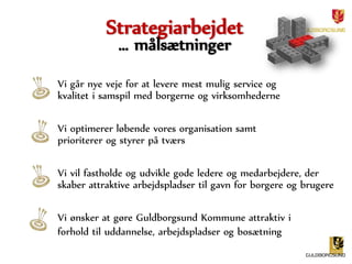 Strategiarbejdet 
… målsætninger 
Vi går nye veje for at levere mest mulig service og 
kvalitet i samspil med borgerne og virksomhederne 
Vi optimerer løbende vores organisation samt 
prioriterer og styrer på tværs 
Vi vil fastholde og udvikle gode ledere og medarbejdere, der 
skaber attraktive arbejdspladser til gavn for borgere og brugere 
Vi ønsker at gøre Guldborgsund Kommune attraktiv i 
forhold til uddannelse, arbejdspladser og bosætning 
 