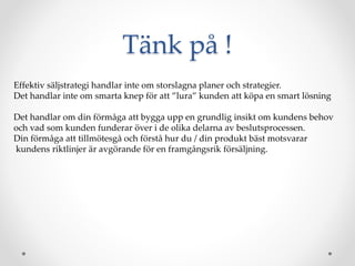 T?nk p? !
Effektiv s?ljstrategi handlar inte om storslagna planer och strategier.
Det handlar inte om smarta knep f?r att lura kunden att k?pa en smart l?sning
Det handlar om din f?rm?ga att bygga upp en grundlig insikt om kundens behov
och vad som kunden funderar ?ver i de olika delarna av beslutsprocessen.
Din f?rm?ga att tillm?tesg? och f?rst? hur du / din produkt b?st motsvarar
kundens riktlinjer ?r avg?rande f?r en framg?ngsrik f?rs?ljning.
 