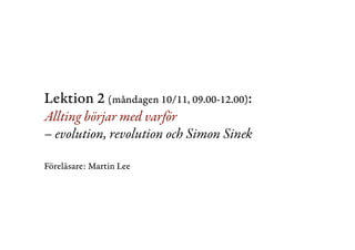 Lektion 2 (måndagen 10/11, 09.00-12.00): 
Allting börjar med varför 
– evolution, revolution och Simon Sinek 
Föreläsare: Martin Lee 
 