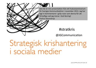 Det	
  här	
  är	
  min	
  presenta�on	
  från	
  e�	
  frukostseminarium	
  
för	
  Sveriges	
  Kommunikatörer	
  i	
  november	
  2013.	
  Jag	
  har	
  
lagt	
  in	
  kommentarer	
  i	
  gråa	
  rutor	
  som	
  denna	
  för	
  a�	
  
förtydliga	
  vad	
  jag	
  menar.	
  God	
  läsning!	
  
Pontus	
  Staunstrup	
  

#stratkris	
  
@JGCommunica�on	
  

Strategisk krishantering
i sociala medier	


 