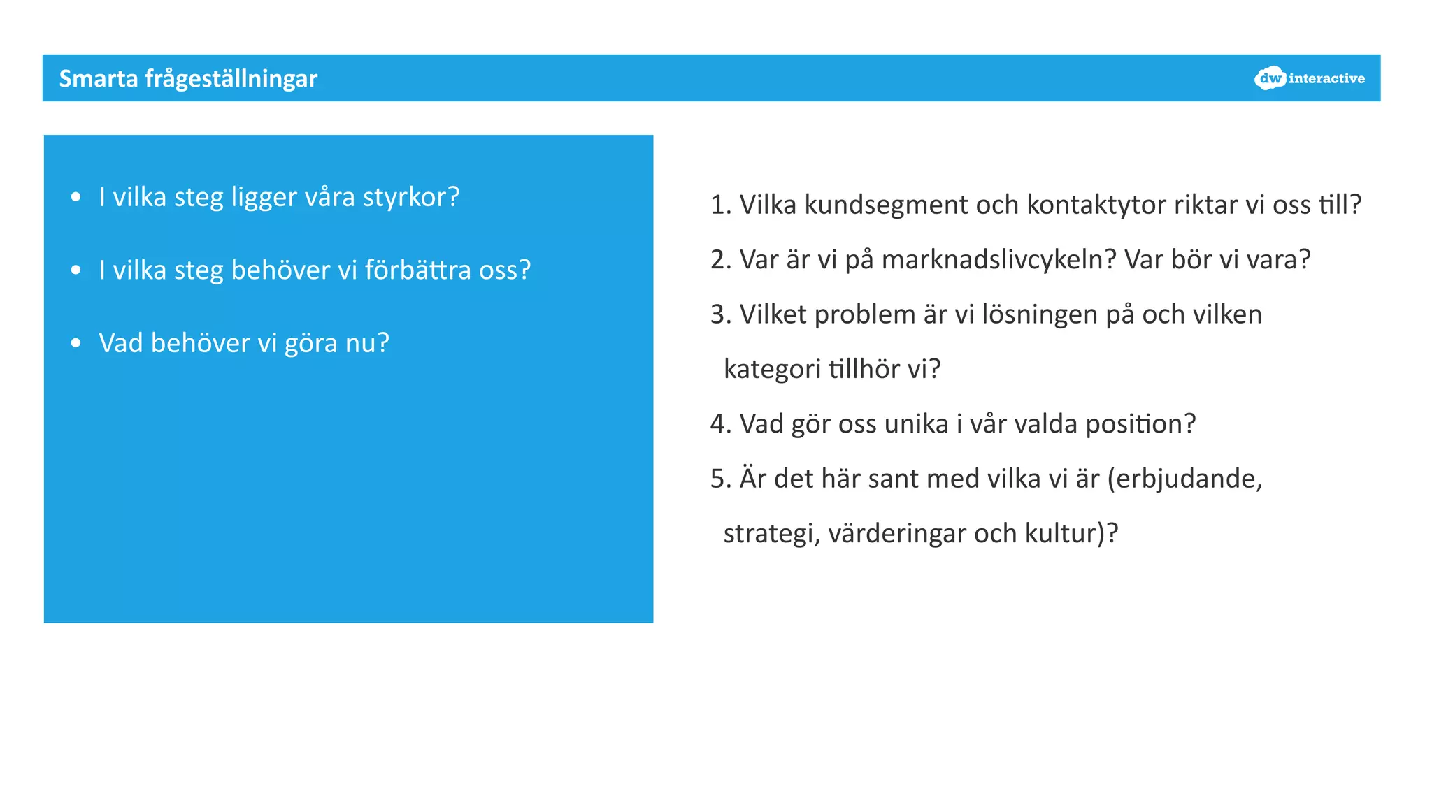 Smarta 
frågeställningar 
• I 
vilka 
steg 
ligger 
våra 
styrkor? 
• I 
vilka 
steg 
behöver 
vi 
förbäDra 
oss? 
• Vad 
behöver 
vi 
göra 
nu? 
1. 
Vilka 
kundsegment 
och 
kontaktytor 
riktar 
vi 
oss 
7ll? 
2. 
Var 
är 
vi 
på 
marknadslivcykeln? 
Var 
bör 
vi 
vara? 
3. 
Vilket 
problem 
är 
vi 
lösningen 
på 
och 
vilken 
kategori 
7llhör 
vi? 
4. 
Vad 
gör 
oss 
unika 
i 
vår 
valda 
posi7on? 
5. 
Är 
det 
här 
sant 
med 
vilka 
vi 
är 
(erbjudande, 
strategi, 
värderingar 
och 
kultur)? 
 