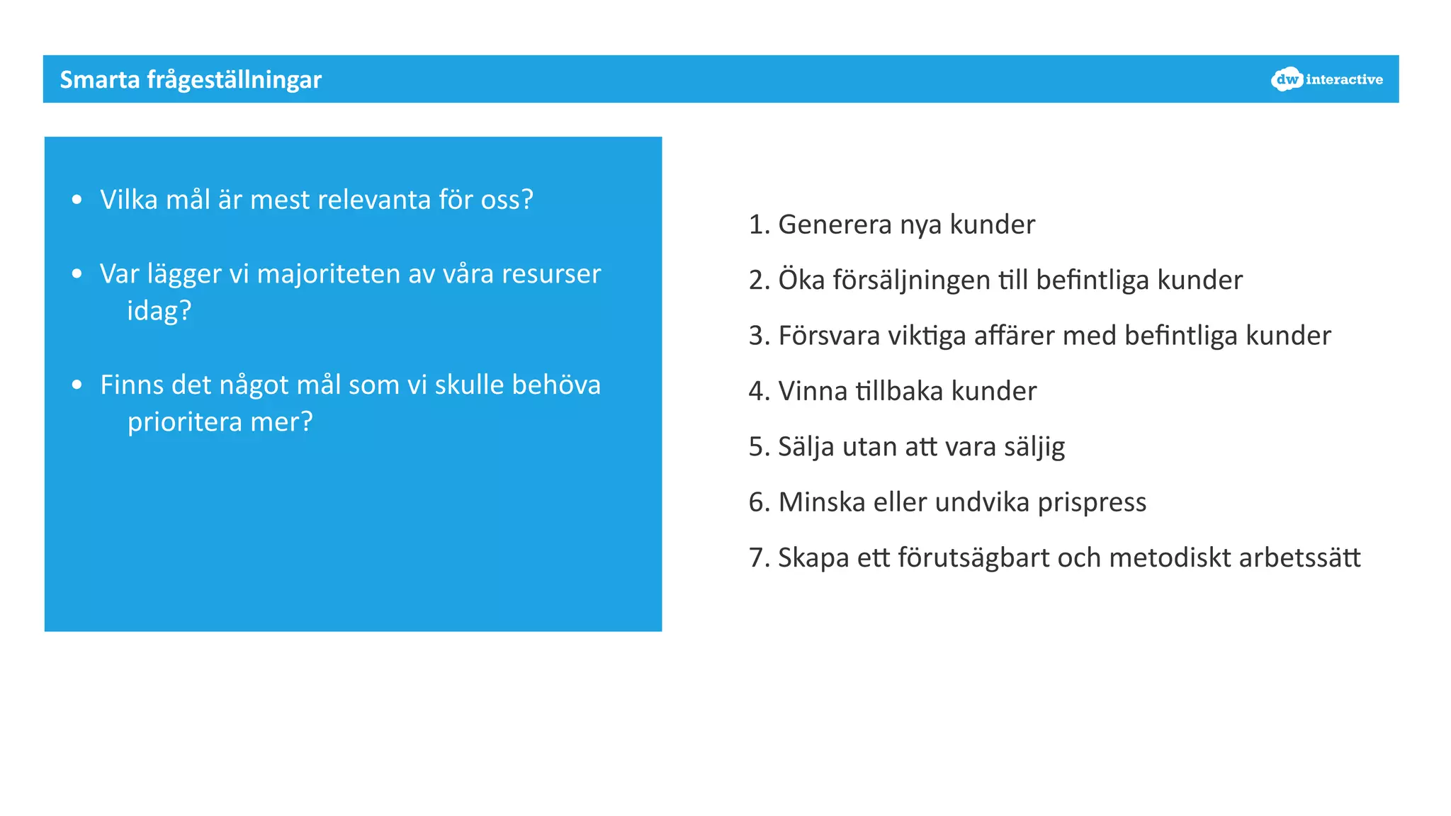 Smarta 
frågeställningar 
• Vilka 
mål 
är 
mest 
relevanta 
för 
oss? 
• Var 
lägger 
vi 
majoriteten 
av 
våra 
resurser 
idag? 
• Finns 
det 
något 
mål 
som 
vi 
skulle 
behöva 
prioritera 
mer? 
1. 
Generera 
nya 
kunder 
2. 
Öka 
försäljningen 
7ll 
befintliga 
kunder 
3. 
Försvara 
vik7ga 
affärer 
med 
befintliga 
kunder 
4. 
Vinna 
7llbaka 
kunder 
5. 
Sälja 
utan 
aD 
vara 
säljig 
6. 
Minska 
eller 
undvika 
prispress 
7. 
Skapa 
eD 
förutsägbart 
och 
metodiskt 
arbetssäD 
 