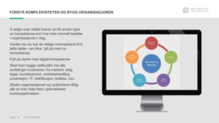 PAGE 15 THIS IS KNOWIT
FORSTÅ KOMPLEKSITETEN OG BYGG ORGANISASJONEN
Å selge over nettet krever en litt annen type
av kompetanse enn hva man normalt besitter
i organisasjonen i dag.
Vurder om du har de riktige menneskene til å
løfte dette– om ikke, fyll på med ny
kompetanse.
Fyll på styret med digital kompetanse
Skal man bygge nettbutikk må alle
avdelinger involveres, fra marked, salg,
lager, kundeservice, ordrebehandling,
produksjon, IT, distribusjon, ledelse, osv.
Skaler organisasjonen og systemene riktig
slik at man hele tiden optimaliserer
kundeopplevelsen
 