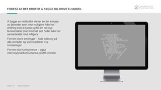 PAGE 16 THIS IS KNOWIT
FORSTÅ AT DET KOSTER Å BYGGE OG DRIVE E-HANDEL
Å bygge en nettbutikk krever en del innkjøp
av tjenester som man muligens ikke har
erfaring med å kjøpe og fra en del nye
leverandører man normalt sett heller ikke har
samarbeidet med tidligere
Forvent store endringer – hele tiden og på
alle områder og som medfører nye
invisteringer
Forvent stor konkurranse – også
internasjonal konkurranse på ditt område
 
