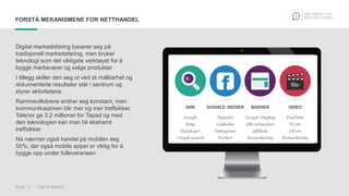 PAGE 17 THIS IS KNOWIT
FORSTÅ MEKANISMENE FOR NETTHANDEL
Digital markedsføring baserer seg på
tradisjonell markedsføring, men bruker
teknologi som det viktigste verktøyet for å
bygge merkevarer og selge produkter
I tillegg skiller den seg ut ved at målbarhet og
dokumenterte resultater står i sentrum og
styrer aktivitetene.
Rammevilkårene endrer seg konstant, men
kommunikasjonen blir mer og mer treffsikker.
Telenor ga 3.2 millioner for Tapad og med
den teknologien kan man bli ekstremt
treffsikker
Nå nærmer også handel på mobilen seg
50%, der også mobile apper er viktig for å
bygge opp under fulleveransen.
 