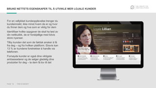PAGE 18 THIS IS KNOWIT
BRUKE NETTETS EGENSKAPER TIL Å UTVIKLE MER LOJALE KUNDER
For en vellykket kundeopplevelse trenger du
kundeinnsikt, ikke minst hvem de er og hvor
du finner dem og hva som er viktig for dem
Identifiser hvilke oppgaver de skal ha løst av
din nettbutikk, de er forskjellige med tidvis
store nyanser.
Tilby kunden det som de faktisk ønsker å få
fra deg – og fra hvilken plattform. Eksvis kan
13 % av kundene foretrekker å handle via
telefonen.
Fornøyde kunder er også dine viktigste
ambassadører og de selger gladelig dine
produkter for deg – la dem få lov til det
 
