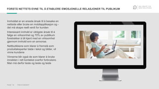 PAGE 19 THIS IS KNOWIT
FORSTÅ NETTETS EVNE TIL Å ETABLERE EMOSJONELLE RELASJONER TIL PUBLIKUM
Innholdet er en eneste årsak til å besøke en
nettside eller bruke en mobilapplikasjon og -
det må skape reell verdi for kunden
Interessant innhold er viktigste årsak til å
følge en virksomhet og 70% av publikum
foretrekker å bli kjent med en virksomhet
gjennom innhold enn en annonse.
Nettbutikkene som klarer å fremstå som
produkteksperter både i tekst og bilder, vil
vinne kundene
Vinnerne blir også de som klarer å bruke
innsikten i rett kontekst overfor forbrukere.
Man må derfor teste og teste og teste
 