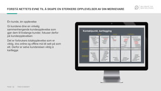 PAGE 20 THIS IS KNOWIT
FORSTÅ NETTETS EVNE TIL Å SKAPE EN STERKERE OPPLEVELSER AV DIN MERKEVARE
Én kunde, én opplevelse
Gi kundene dine en virkelig
sammenhengende kundeopplevelse som
gjør dem til livslange kunder, fokuser derfor
på kundeopplevelsen
Det er forbrukers totalopplevelse som er
viktig, dvs online og offline må bli sett på som
ett. Derfor er selve kundereisen viktig å
kartlegge
 