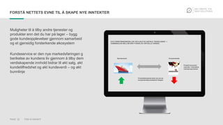 PAGE 22 THIS IS KNOWIT
FORSTÅ NETTETS EVNE TIL Å SKAPE NYE INNTEKTER
Muligheter til å tilby andre tjenester og
produkter enn det du har på lager – bygg
gode kundeopplevelser gjennom samarbeid
og et gjensidig forsterkende økosystem
Kundeservice er den nye markedsføringen g
berikelse av kundens liv gjennom å tilby dem
verdiskapende innhold bidrar til økt salg, økt
kundetilfredshet og økt kundeverdi – og økt
bunnlinje
 