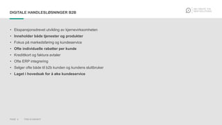 PAGE 4 THIS IS KNOWIT
DIGITALE HANDLESLØSNINGER B2B
• Ekspansjonsdrevet utvikling av kjernevirksomheten
• Inneholder både tjenester og produkter
• Fokus på markedsføring og kundeservice
• Ofte individuelle rabatter per kunde
• Kredittkort og faktura avtaler
• Ofte ERP integrering
• Selger ofte både til b2b kunden og kundens sluttbruker
• Laget i hovedsak for å øke kundeservice
 