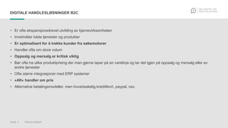 PAGE 5 THIS IS KNOWIT
DIGITALE HANDLESLØSNINGER B2C
• Er ofte ekspansjonsdrevet utvikling av kjernevirksomheten
• Inneholder både tjenester og produkter
• Er optimalisert for å trekke kunder fra søkemotorer
• Handler ofte om store volum
• Oppsalg og mersalg er kritisk viktig
• Bør ofte ha ulike produktprising der man gjerne taper på en varelinje og tar det igjen på oppsalg og mersalg eller av
andre tjenester
• Ofte større integrasjoner med ERP systemer
• «Alt» handler om pris
• Alternative betalingsmodeller, men hovedsakelig kredittkort, paypal, osv.
 