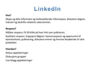 Hva?
Skape og dele informativ og tankevekkende informasjon, diskutere dagens
industri og bedrifts relaterte saker/emner.

Respons?
Målbar respons: Få 50 klikk på hver link som publiseres.
Kvalitativ respons: Engasjere følgere i konversasjoner og oppmuntre til
kommentarer, publisering, diskutere emner og henvise besøkende til våre
produkter.

Hvordan?
Status oppdateringer
Diskusjons grupper
Live blogg oppdateringer
 