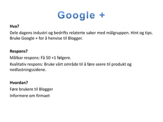 Hva?
Dele dagens industri og bedrifts relaterte saker med målgruppen. Hint og tips.
Bruke Google + for å henvise til Blogger.

Respons?
Målbar respons: Få 50 +1 følgere.
Kvalitativ respons: Bruke vårt område til å føre seere til produkt og
nedlastningssidene.

Hvordan?
Føre brukere til Blogger
Informere om firmaet
 