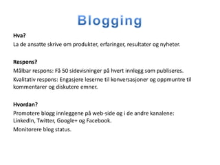 Hva?
La de ansatte skrive om produkter, erfaringer, resultater og nyheter.

Respons?
Målbar respons: Få 50 sidevisninger på hvert innlegg som publiseres.
Kvalitativ respons: Engasjere leserne til konversasjoner og oppmuntre til
kommentarer og diskutere emner.

Hvordan?
Promotere blogg innleggene på web-side og i de andre kanalene:
LinkedIn, Twitter, Google+ og Facebook.
Monitorere blog status.
 