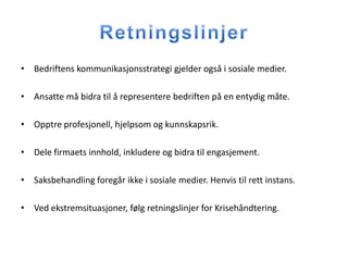 • Bedriftens kommunikasjonsstrategi gjelder også i sosiale medier.

• Ansatte må bidra til å representere bedriften på en entydig måte.

• Opptre profesjonell, hjelpsom og kunnskapsrik.

• Dele firmaets innhold, inkludere og bidra til engasjement.

• Saksbehandling foregår ikke i sosiale medier. Henvis til rett instans.

• Ved ekstremsituasjoner, følg retningslinjer for Krisehåndtering.
 