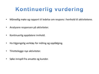 • Månedlig møte og rapport til ledelse om respons i henhold til aktivitetene.

• Analysere responsen på aktiviteter.

• Kontinuerlig oppdatere innhold.

• Ha tilgjengelig verktøy for måling og oppfølging.

• Tilrettelegge nye aktiviteter.

• Søke innspill fra ansatte og kunder.
 