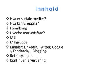  Hva er sosiale medier?
 Hva kan vi oppnå?
 Forankring
 Hvorfor markedsføre?
 Mål
 Målgruppe
 Kanaler: LinkedIn, Twitter, Google
 +, Facebook, Blogging.
 Retningslinjer
 Kontinuerlig vurdering
 