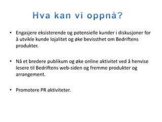 • Engasjere eksisterende og potensielle kunder i diskusjoner for
  å utvikle kunde lojalitet og øke bevissthet om Bedriftens
  produkter.

• Nå et bredere publikum og øke online aktivitet ved å henvise
  lesere til Bedriftens web-siden og fremme produkter og
  arrangement.

• Promotere PR aktiviteter.
 