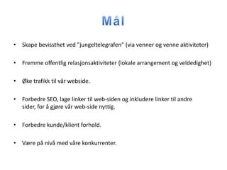 • Skape bevissthet ved ”jungeltelegrafen” (via venner og venne aktiviteter)

• Fremme offentlig relasjonsaktiviteter (lokale arrangement og veldedighet)

• Øke trafikk til vår webside.

• Forbedre SEO, lage linker til web-siden og inkludere linker til andre
  sider, for å gjøre vår web-side nyttig.

• Forbedre kunde/klient forhold.

• Være på nivå med våre konkurrenter.
 