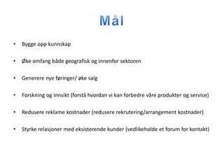 •   Bygge opp kunnskap

•   Øke omfang både geografisk og innenfor sektoren

•   Generere nye føringer/ øke salg

•   Forskning og innsikt (forstå hvordan vi kan forbedre våre produkter og service)

•   Redusere reklame kostnader (redusere rekrutering/arrangement kostnader)

•   Styrke relasjoner med eksisterende kunder (vedlikeholde et forum for kontakt)
 