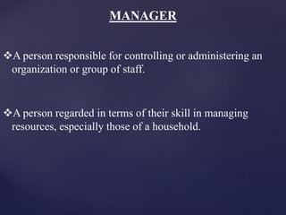 MANAGER
A person responsible for controlling or administering an
organization or group of staff.
A person regarded in terms of their skill in managing
resources, especially those of a household.
 