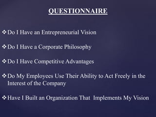 QUESTIONNAIRE
Do I Have an Entrepreneurial Vision
Do I Have a Corporate Philosophy
Do I Have Competitive Advantages
Do My Employees Use Their Ability to Act Freely in the
Interest of the Company
Have I Built an Organization That Implements My Vision
 